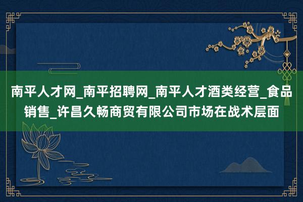 南平人才网_南平招聘网_南平人才酒类经营_食品销售_许昌久畅商贸有限公司市场在战术层面