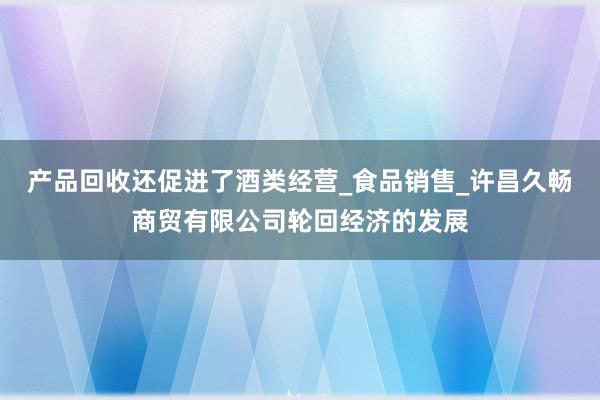 产品回收还促进了酒类经营_食品销售_许昌久畅商贸有限公司轮回经济的发展